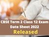  cbse, cbse class 12 date sheet 2022, cbse term 2 date sheet class 12